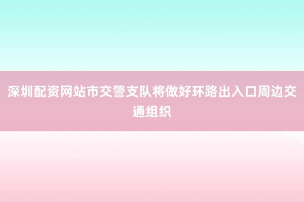 深圳配资网站市交警支队将做好环路出入口周边交通组织