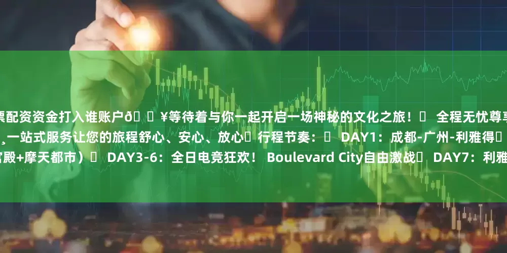 股票配资资金打入谁账户🎥等待着与你一起开启一场神秘的文化之旅！✅ 全程无忧尊享→ 国际航班+专车接送+星级酒店🍷📸一站式服务让您的旅程舒心、安心、放心☕行程节奏：◾ DAY1：成都-广州-利雅得◾ DAY2：穿越沙特文明（博物馆+宫殿+摩天都市）◾ DAY3-6：全日电竞狂欢！ Boulevard City自由激战◾ DAY7：利雅得-广州◾ DAY8：荣耀归程·抵达成都🌍 电竞+异域·双倍狂热！