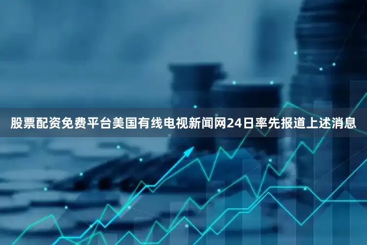 股票配资免费平台美国有线电视新闻网24日率先报道上述消息