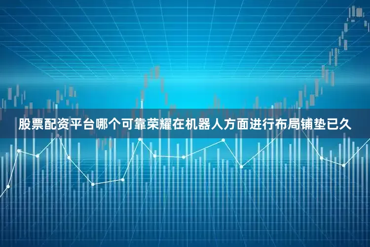 股票配资平台哪个可靠荣耀在机器人方面进行布局铺垫已久