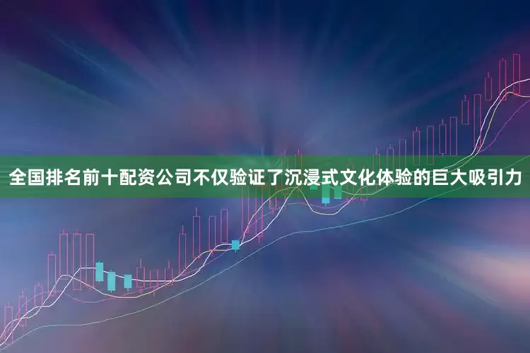 全国排名前十配资公司不仅验证了沉浸式文化体验的巨大吸引力