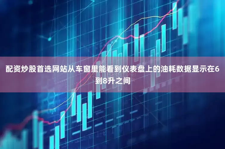 配资炒股首选网站从车窗里能看到仪表盘上的油耗数据显示在6到8升之间