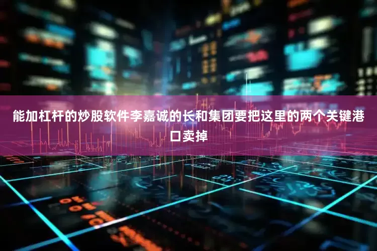 能加杠杆的炒股软件李嘉诚的长和集团要把这里的两个关键港口卖掉