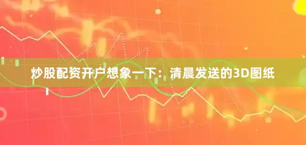 炒股配资开户想象一下：清晨发送的3D图纸